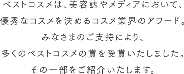 ベストコスメは、美容誌やメディアにおいて、優秀なコスメを決めるコスメ業界のアワード。みなさまのご支持により、多くのベストコスメの賞を受賞いたしました。その一部をご紹介いたします。