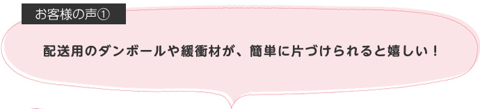 配送用のダンボールや緩衝材が、簡単に片づけられると嬉しい！