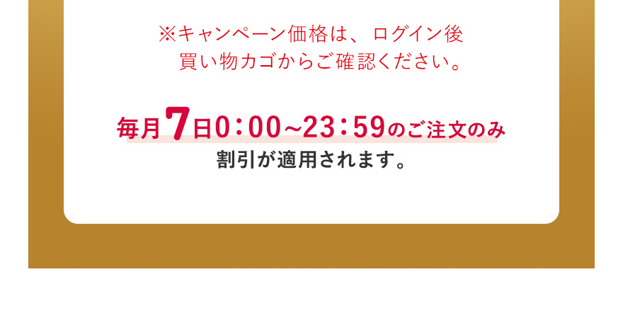 ※キャンペーン価格は、ログイン後買い物カゴからご確認ください。毎月7日0:00~23:59のご注文のみ割引が適用されます。※ザ セラム ブライトニングお試し用サイズ(8mL)は対象外になります。