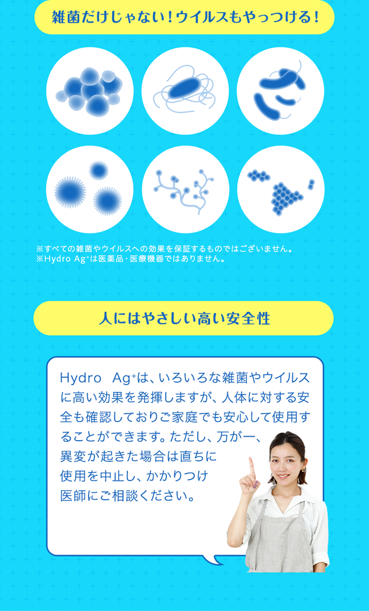 雑菌だけじゃない！ウイルスもやっつける！ ※すべての雑菌やウイルスへの効果を保証するものではございません。 ※Hydro Ag＋は医薬品・医療機器ではありません。 人にはやさしい高い安全性 Hydro Ag+は、いろいろな雑菌やウイルスに高い効果を発揮しますが、人体に対する安全も確認しておりご家庭でも安心して使用することができます。ただし、万が一、異変が起きた場合は直ちに使用を中止し、かかりつけ医師にご相談ください。