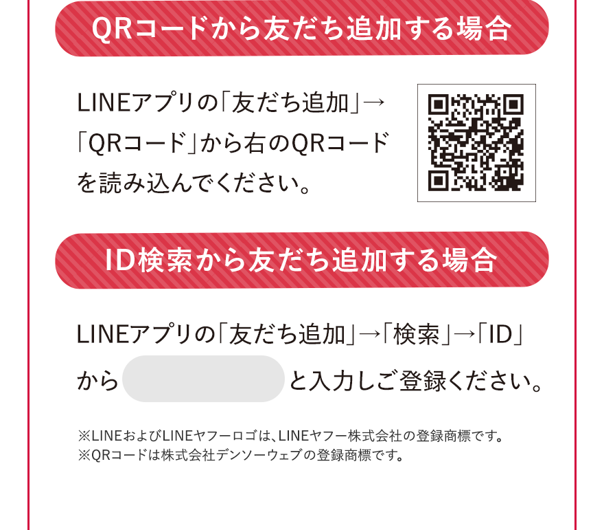 QRコードから友だち追加する場合 LINEアプリの「友だち追加」→「QRコード」から右のQRコードを読み込んでください。 ID検索から友だち追加する場合	 LINEアプリの「友だち追加」→「検索」→「ID」から @235fqocj と入力しご登録ください。 ※LINEおよびLINEヤフーロゴは、LINEヤフー株式会社の登録商標です。 ※QRコードは株式会社デンソーウェブの登録商標です。