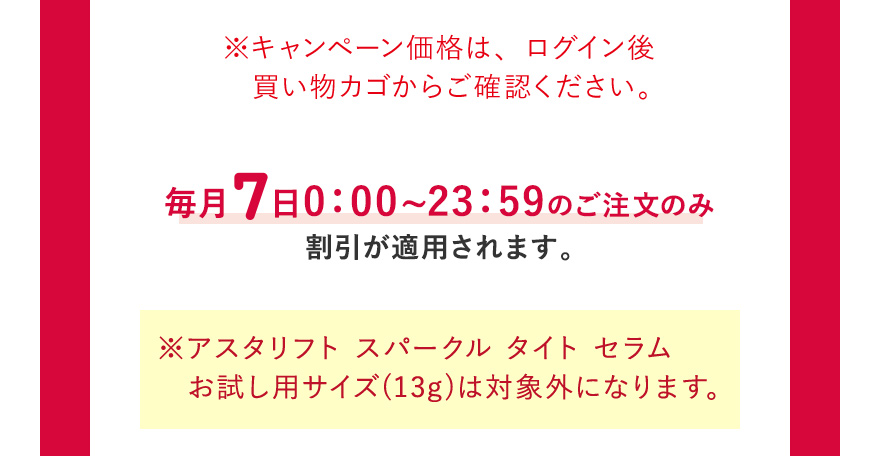 ※キャンペーン価格は、ログイン後買い物カゴからご確認ください。毎月7日0:00~23:59のご注文のみ割引が適用されます。 ※アスタリフト スパークル タイト セラムお試し用サイズ(13g)は対象外になります。
