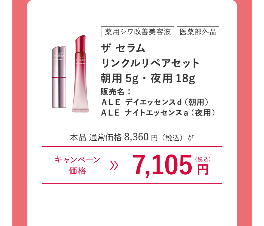 [薬用シワ改善美容液/医薬部外品]ザ セラム リンクルリペアセット 朝用5g・夜用18g 販売名：ＡＬＥ デイエッセンスｄ（朝用） ＡＬＥ ナイトエッセンスａ（夜用） 本品 通常価格8,360円（税込）がキャンペーン価格7,105円（税込） ※キャンペーン価格は、ログイン後買い物カゴからご確認ください。毎月7日0:00~23:59のご注文のみ割引が適用されます。