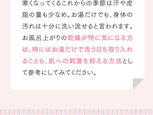 寒くなってくるこれからの季節は汗や皮脂の量も少なめ。お湯だけでも、身体の汚れは十分に洗い流せると言われます。お風呂上がりの乾燥が特に気になる方は、時にはお湯だけで洗う日を取り入れることも、肌への刺激を抑える方法として参考にしてみてください。