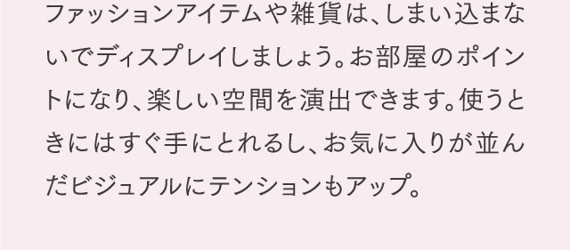 ファッションアイテムや雑貨は、しまい込まないでディスプレイしましょう。お部屋のポイントになり、楽しい空間を演出できます。使うときにはすぐ手にとれるし、お気に入りが並んだビジュアルにテンションもアップ。