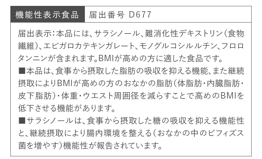 機能性表示食品 届出番号 D677 届出表示:本品には、サラシノール、難消化性デキストリン(食物繊維)、エピガロカテキンガレート、モノグルコシルルチン、フロロタンニンが含まれます。BMIが高めの方に適した食品です。■本品は、食事から摂取した脂肪の吸収を抑える機能、また継続摂取によりBMIが高めの方のおなかの脂肪(体脂肪・内臓脂肪・皮下脂肪)・体重・ウエスト周囲径を減らすことで高めのBMIを低下させる機能があります。■サラシノールは、食事から摂取した糖の吸収を抑える機能性と、継続摂取により腸内環境を整える(おなかの中のビフィズス菌を増やす)機能性が報告されています。