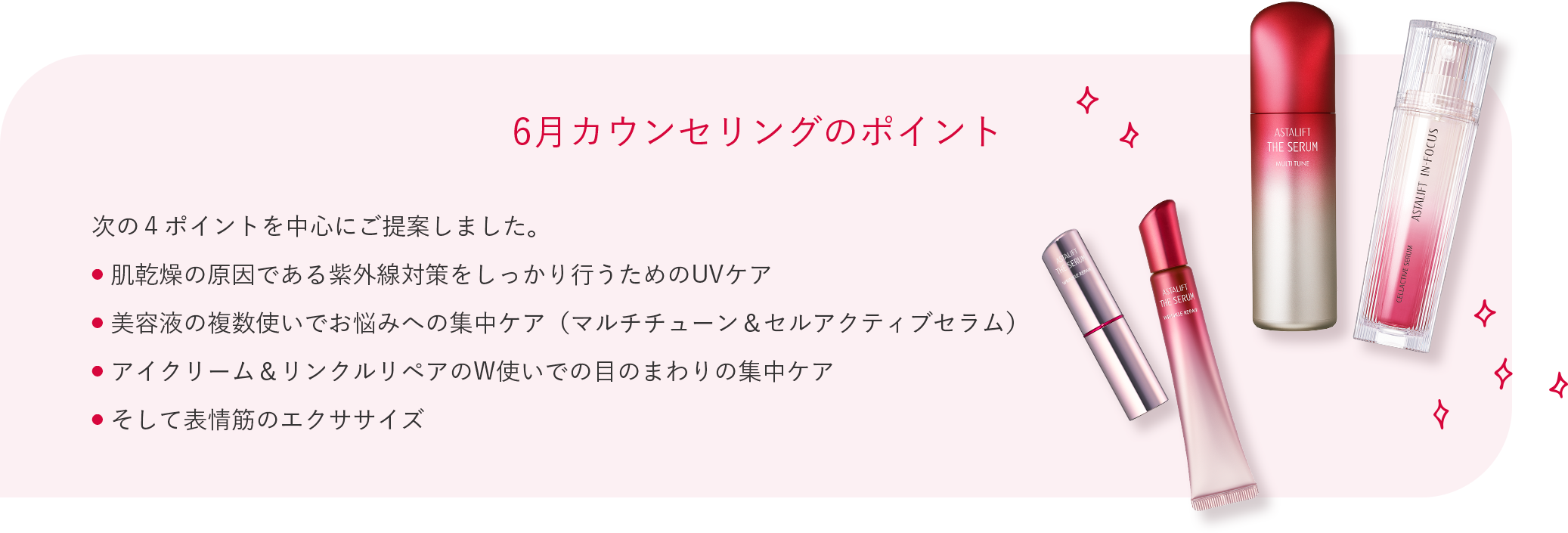 6月カウンセリングのポイント 次の４ポイントを中心にご提案しました。 肌乾燥の原因である紫外線対策をしっかり行うためのUVケア 美容液の複数使いでお悩みへの集中ケア（マルチチューン＆セルアクティブセラム） アイクリーム＆リンクルリペアのW使いでの目のまわりの集中ケア そして表情筋のエクササイズ
