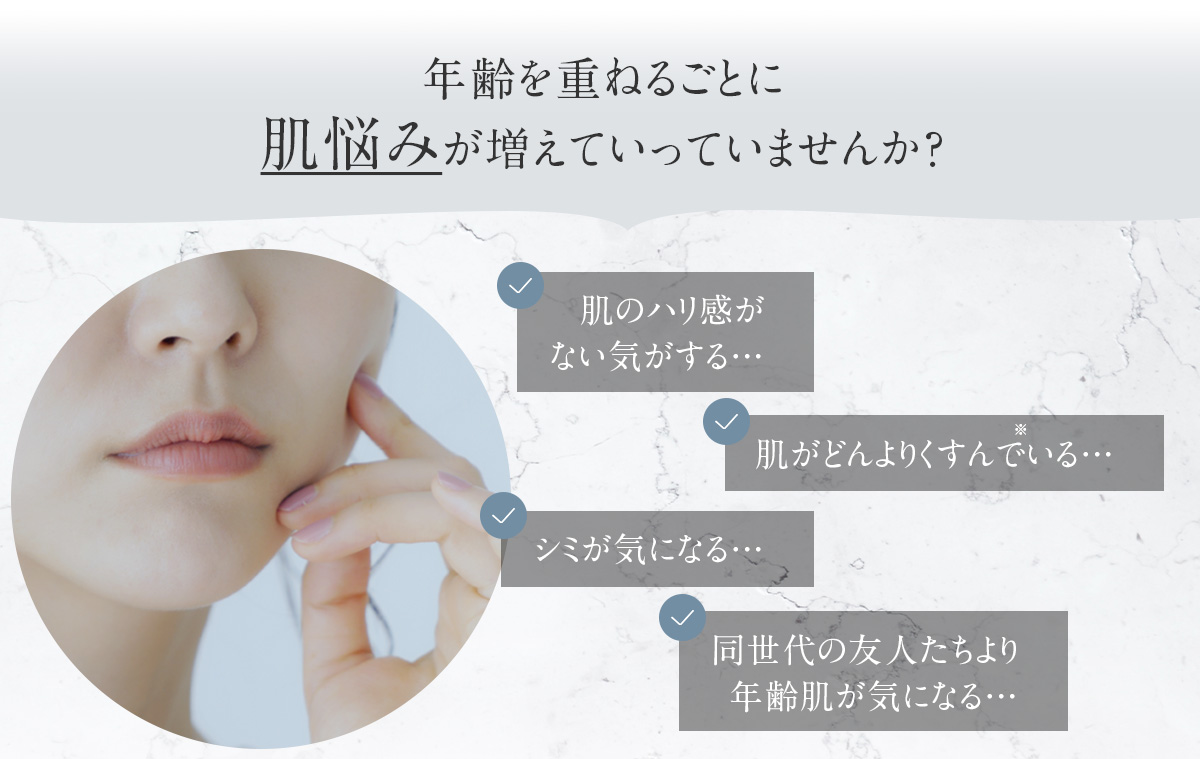 年齢を重ねるごとに 肌悩みが増えていっていませんか？ 肌のハリ感がない気がする… 肌がどんよりくすんでいる… シミが気になる… 同世代の友人たちより年齢肌が気になる…