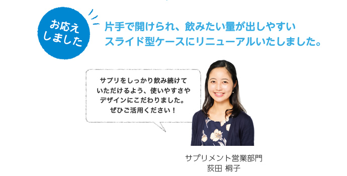 お応えしました。片手で開けられ、飲みたい量が出しやすいスライド型ケースにリニューアルいたしました。