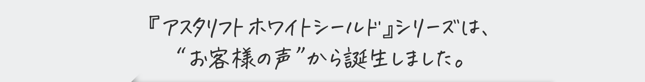 『アスタリフト ホワイトシールド』シリーズは、“お客様の声”から誕生しました。