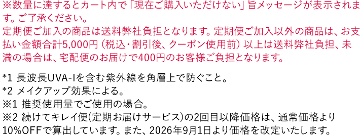 ※数量に達するとカート内で「現在ご購入いただけない」旨メッセージが表示されます。ご了承ください。 *1 長波長UVA-Iを含む紫外線を角層上で防ぐこと。 *2 メイクアップ効果による。 ※1 推奨使用量でご使用の場合。
