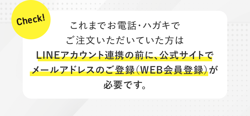 Check! これまでお電話・ハガキでご注文いただいていた方は、LINEアカウント連携の前に、公式サイトでメールアドレスのご登録（WEB会員登録）が必要です。