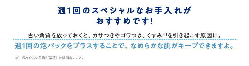 週1回のスペシャルなお手入れがおすすめです!古い角質を放っておくと、カサつきやゴワつき、くすみ※1を引き起こす原因に。週1回の泡パックをプラスすることで、なめらかな肌がキープできますよ。※1 汚れや古い角質が蓄積した肌印象のこと。