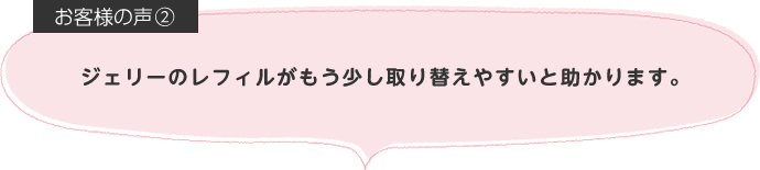 ジェリーのレフィルがもう少し取り替えやすいと助かります。