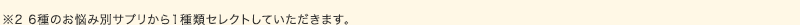 ※6種のお悩み別サプリから1種類セレクトしていただきます。