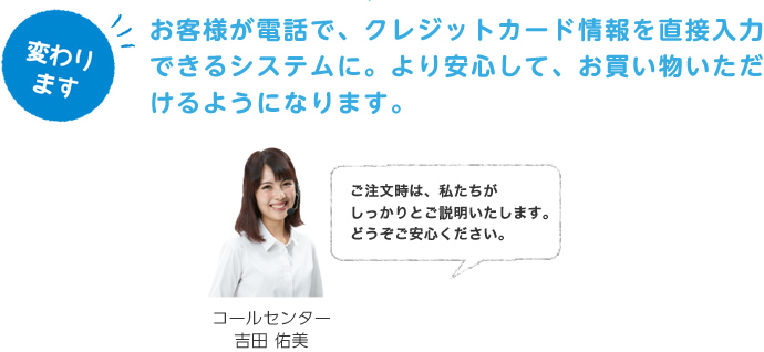 お客様が電話で、クレジットカード情報を直接入力できるシステムに。より安心して、お買い物いただけるようになります。