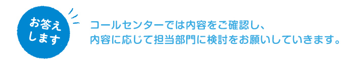 コールセンターでは内容をご確認し、内容に応じて担当部門に検討をお願いしていきます。
