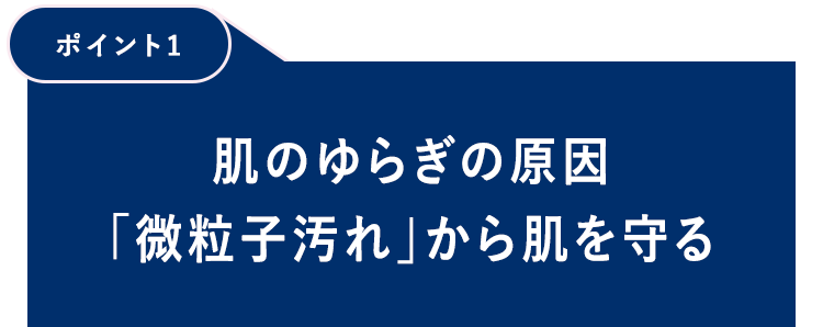 【ポイント1】肌のゆらぎの原因「微粒子汚れ」から肌を守る