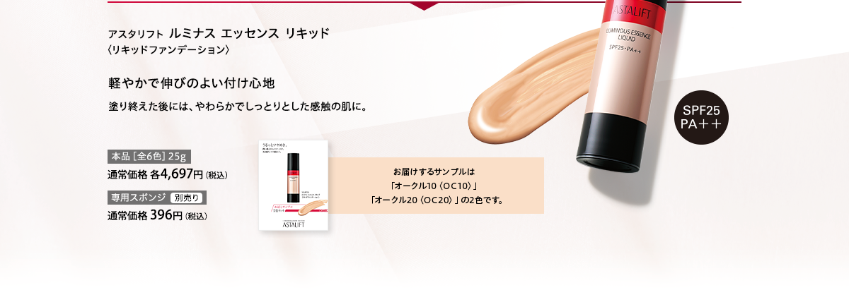 アスタリフト ルミナス エッセンス リキッド〈リキッドファンデーション〉軽やかで伸びのよい付け心地 塗り終えた後には、やわらかでしっとりとした感触の肌に。お届けするサンプルは「オークル10〈OC10〉」「オークル20〈OC20〉」の2色です。