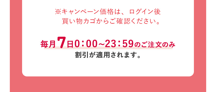 ※キャンペーン価格は、ログイン後買い物カゴからご確認ください。毎月7日0:00~23:59のご注文のみ割引が適用されます。