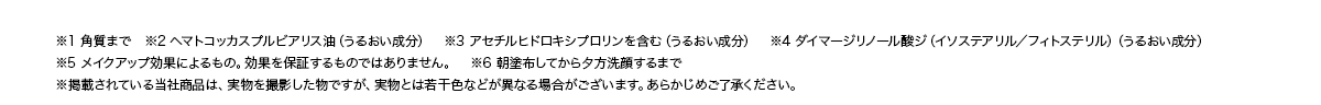 ※1 角質まで　※2 ヘマトコッカスプルビアリス油（うるおい成分）　※3 アセチルヒドロキシプロリンを含む（うるおい成分）　※4 ダイマージリノール酸ジ（イソステアリル／フィトステリル）（うるおい成分）※5 メイクアップ効果によるもの。効果を保証するものではありません。　※6 朝塗布してから夕方洗顔するまで※掲載されている当社商品は、実物を撮影した物ですが、実物とは若干色などが異なる場合がございます。あらかじめご了承ください。