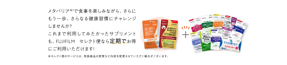メタバリアで食事を楽しみながら、さらにもう一歩、さらなる健康習慣にチャレンジしませんか?これまで利用してみたかったサプリメントも、FUJIFILM セレクト便なら定期でお得にご利用いただけます!
