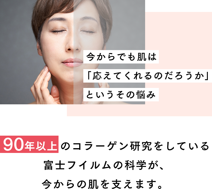 今からでも肌は「応えてくれるのだろうか」というその悩み 《90年以上》のコラーゲン研究をしている富士フイルムの科学が、今からの肌を支えます。