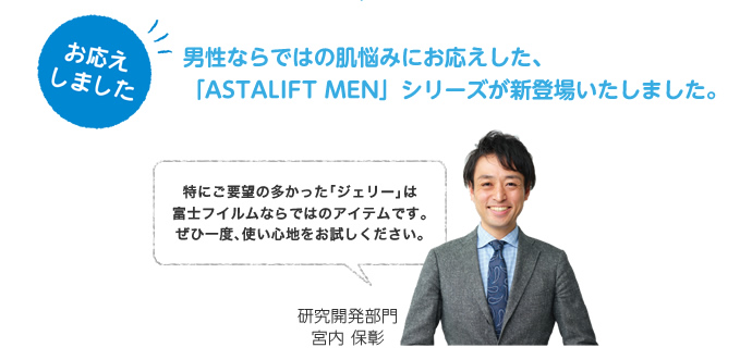 お応えしました。男性ならではの肌悩みにお応えした、「ASTALIFT MEN」シリーズが新登場いたしました。