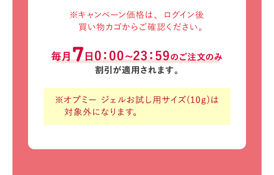  ※キャンペーン価格は、ログイン後買い物カゴからご確認ください。毎月7日0:00~23:59のご注文のみ割引が適用されます。※オプミー ジェルお試し用サイズ(10g)は　対象外になります。 