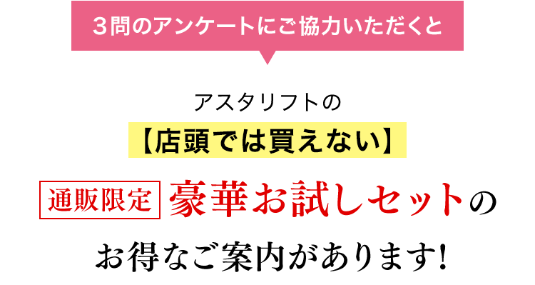 3問のアンケートにご協力いただくと、アスタリフトの店頭では買えない豪華お試しセットのお得なご案内があります！