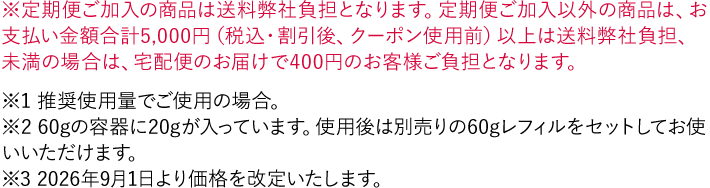 ※定期便ご加入の商品は送料弊社負担となります。定期便ご加入以外の商品は、お支払い金額合計5,000円（税込・割引後、クーポン使用前）以上は送料弊社負担、未満の場合は、宅配便のお届けで400円のお客様ご負担となります。 ※1 推奨使用量でご使用の場合。 ※2 60gの容器に20gが入っています。使用後は別売りの60gレフィルをセットしてお使いいただけます。 ※3 「続けてキレイ便（定期お届けサービス）」の初回購入価格は通常価格より15%OFFでのお届けとなります。2回目以降価格は、通常価格より10%OFFで算出しています。