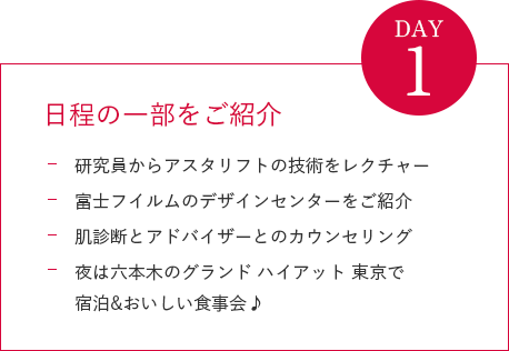 DAY1
                日程の一部をご紹介
                研究員からアスタリフトの技術をレクチャー
                富士フイルムのデザインセンターをご紹介
                肌診断とアドバイザーとのカウンセリング
                夜は六本木のグランド ハイアット 東京で
                宿泊&おいしい食事会♪