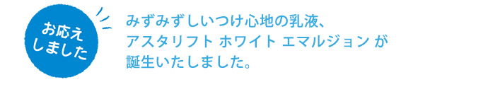 みずみずしいつけ心地の乳液、アスタリフト ホワイト エマルジョンが誕生いたしました。