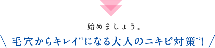 始めましょう。毛穴からキレイ＊1になる大人のニキビ対策＊2！