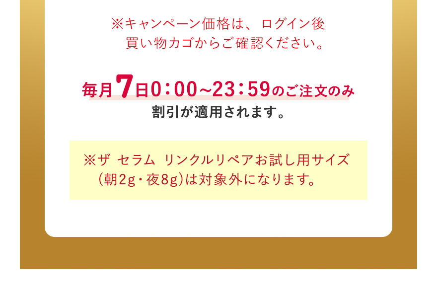 ※キャンペーン価格は、ログイン後買い物カゴからご確認ください。毎月7日0:00~23:59のご注文のみ割引が適用されます。※ザ セラム リンクルリペアお試し用サイズ (朝2g・夜8g)は対象外になります。
