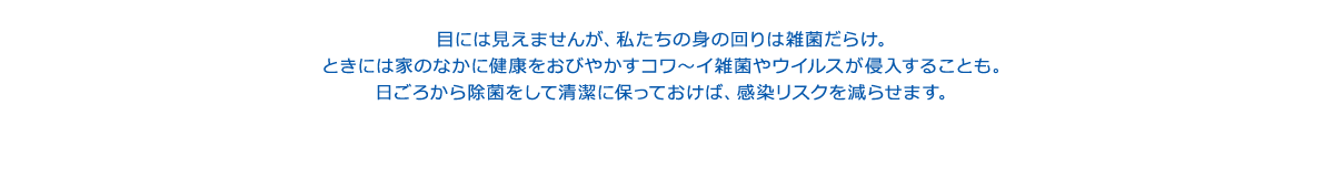 目には見えませんが、私たちの身の回りは雑菌だらけ。ときには家のなかに健康をおびやかすコワ～イ雑菌やウイルスが侵入することも。日ごろから除菌をして清潔に保っておけば、感染リスクを減らせます。