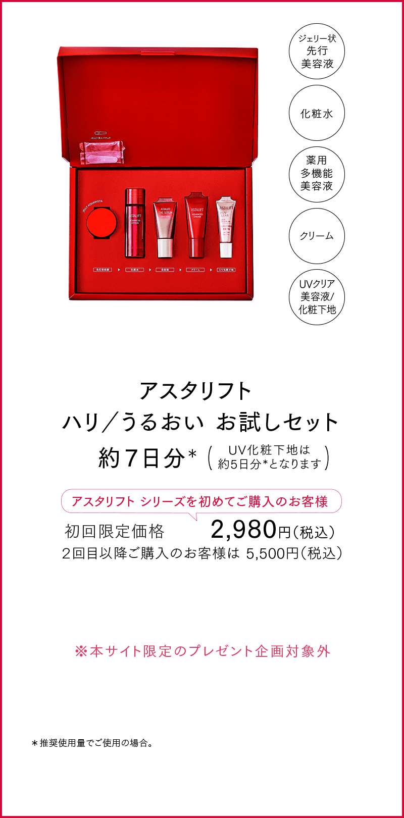 アスタリフト ハリ／うるおい お試しセット 約７日分＊ UV化粧下地は約5日分＊となります アスタリフトシリーズを初めてご購入のお客様 初回限定価格 2,980円（税込） ２回目以降ご購入のお客様は 5,500円（税込） ※本サイト限定のプレゼント企画対象外 ＊推奨使用量でご使用の場合。