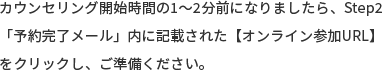 カウンセリング開始時間の1～2分前になりましたら、Step2「予約完了メール」内に記載された【オンライン参加URL】をクリックし、ご準備ください。