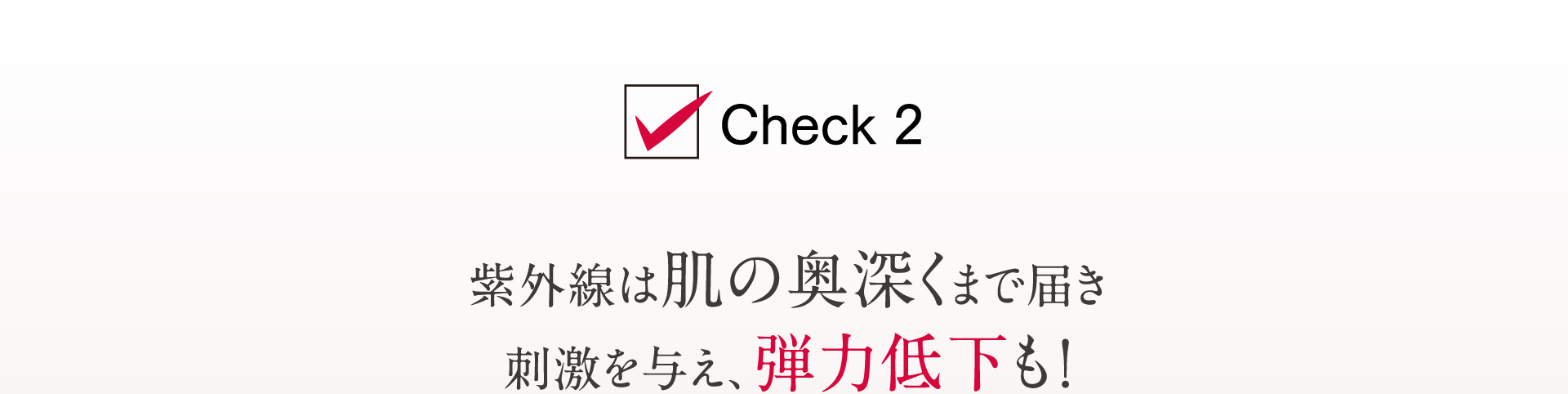 Check2 紫外線は肌の奥深くまで届き 刺激を与え、弾力低下も！