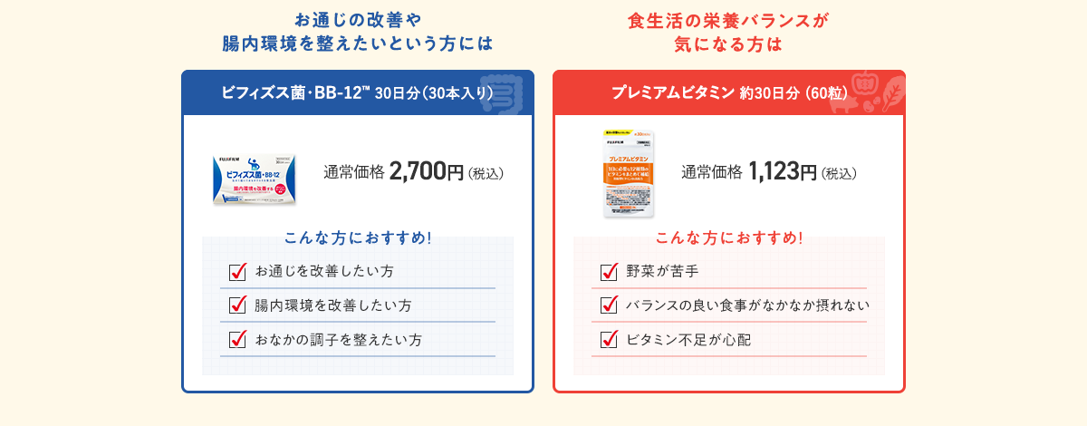 お通じの改善や腸内環境を整えたいという方にはビフィズス菌・BB-12 30日分（30本入り）通常価格 2,700円（税込）食生活の栄養バランスが気になる方は プレミアムビタミン 約30日分 (60粒) 通常価格 1,123円（税込）