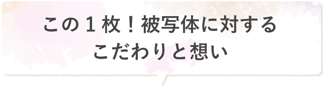 この1枚!被写体に対するこだわりと想い