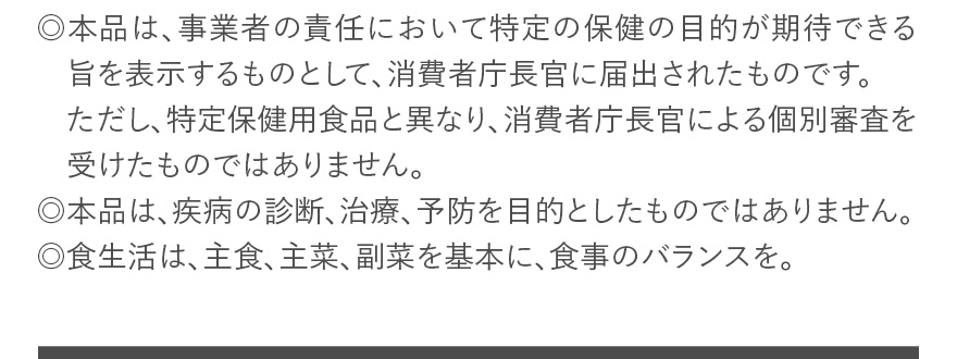 ◎本品は、事業者の責任において特定の保健の目的が期待できる旨を表示するものとして、消費者庁長官に届出されたものです。ただし、特定保健用食品と異なり、消費者庁長官による個別審査を受けたものではありません。 ◎本品は、疾病の診断、治療、予防を目的としたものではありません。 ◎食生活は、主食、主菜、副菜を基本に、食事のバランスを。