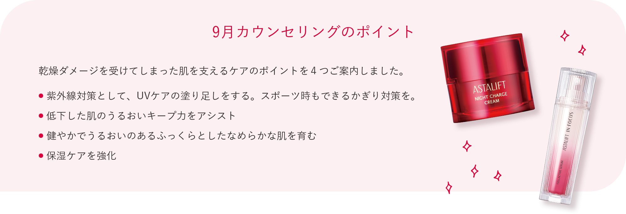 9月カウンセリングのポイント 乾燥ダメージを受けてしまった肌を支えるケアのポイントを４つご案内しました。 ● 紫外線対策として、UVケアの塗り足しをする。スポーツ時もできるかぎり対策を。 ● 低下した肌のうるおいキープ力をアシスト ● 健やかでうるおいのあるふっくらとしたなめらかな肌を育む ● 保湿ケアを強化