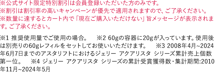 ※公式サイト限定特別割引は会員登録いただいた方のみです。 ※割引は割引率の高いキャンペーンが優先で適用されますので、ご了承ください。 ※数量に達するとカート内で「現在ご購入いただけない」旨メッセージが表示されます。ご了承ください。 ※1 推奨使用量でご使用の場合。　※2 60gの容器に20gが入っています。使用後は別売りの60gレフィルをセットしてお使いいただけます。 ※3 2008年4月~2024年6月7日までのアスタリフトにおけるジェリー アクアリスタ シリーズ累計売上個数 第一位。 ※4 ジェリー アクアリスタ シリーズの累計受賞獲得数・集計期間:2010年11月~2024年5月