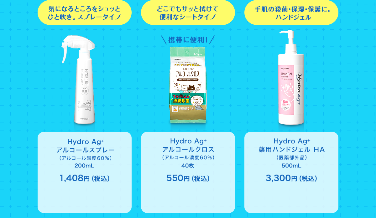 気になるところをシュッとひと吹き。スプレータイプ Hydro Ag+ アルコールスプレー（アルコール濃度60％） 200mL 1,408円（税込） どこでもサッと拭けて便利なシートタイプ 携帯に便利！ Hydro Ag+ アルコールクロス （アルコール濃度60％） 40枚 550円（税込） 手肌の殺菌・保湿・保護に。ハンドジェル Hydro Ag+ 薬用ハンドジェル HA（医薬部外品） 500mL 3,300円（税込）