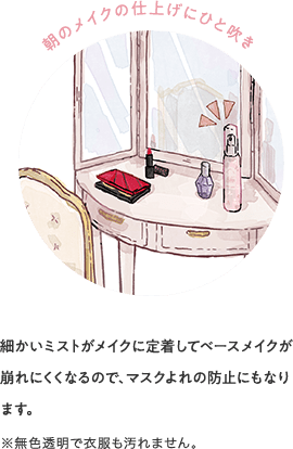 朝のメイクの仕上げにひと吹き 細かいミストがメイクに定着してベースメイクが崩れにくくなるので、マスクよれの防止にもなります。※無色透明で衣服も汚れません。