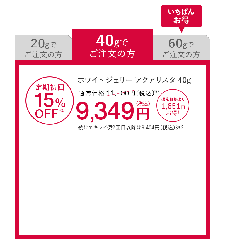 40gでご注文の方 ホワイト ジェリー アクアリスタ 40g 定期初回15%OFF※1 通常価格11,000円（税込）※2が9,349円（税込） 通常価格より1,651円お得！ 続けてキレイ便2回目以降は9,404円（税込）※3