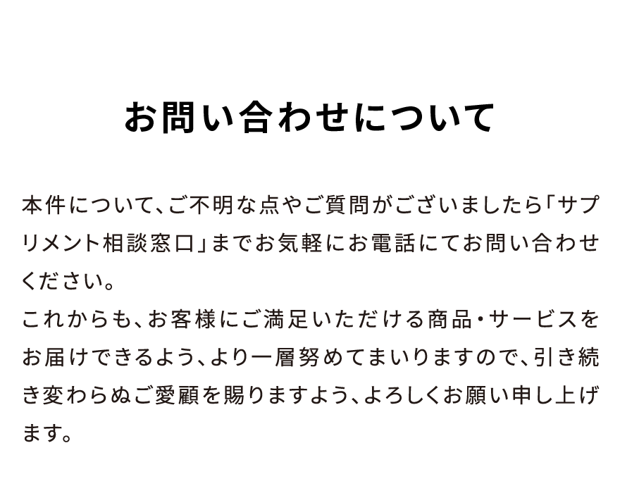お問い合わせについて 本件について、ご不明な点やご質問がございましたら「サプリメント相談窓口」までお気軽にお電話にてお問い合わせください。これからも、お客様にご満足いただける商品・サービスをお届けできるよう、より一層努めてまいりますので、引き続き変わらぬご愛顧を賜りますよう、よろしくお願い申し上げます。