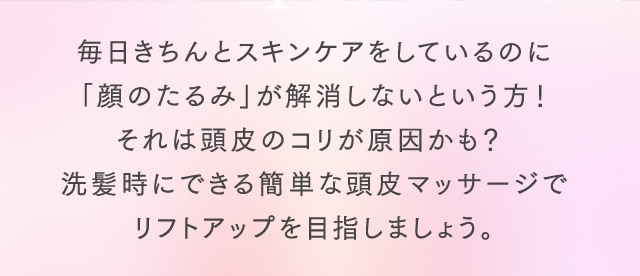 毎日きちんとスキンケアをしているのに「顔のたるみ」が解消しないという方！それは頭皮のコリが原因かも？ 洗髪時にできる簡単な頭皮マッサージでリフトアップを目指しましょう。