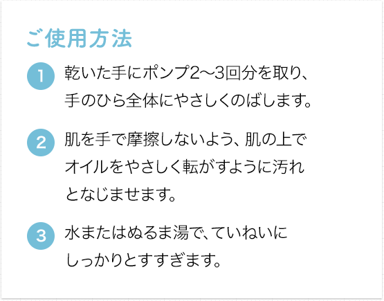 [ご使用方法] ①乾いた手にポンプ2～3回分を取り、手のひら全体にやさしくのばします。②肌を手で摩擦しないよう、肌の上でオイルをやさしく転がすように汚れとなじませます。③水またはぬるま湯で、ていねいにしっかりとすすぎます。